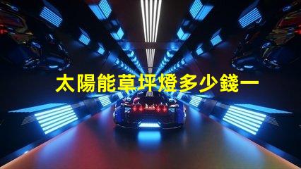 太陽能草坪燈多少錢一個草坪燈市場價格及選擇指南