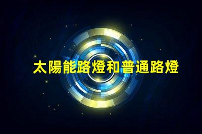太陽能路燈和普通路燈兩者的優缺點對比分析,選擇哪個更劃算