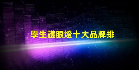 學生護眼燈十大品牌排名護眼燈選擇指南,哪個品牌更值得信賴