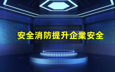安全消防提升企業安全防護的關鍵策略