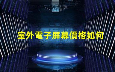 室外電子屏幕價格如何選擇性價比最高的屏幕