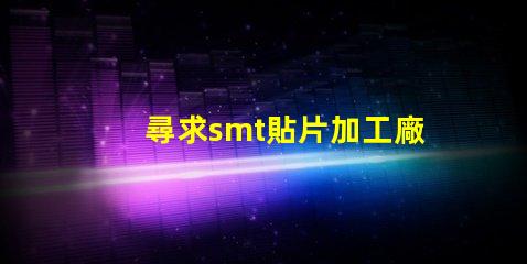 尋求smt貼片加工廠如何選擇高效的SMT貼片加工合作伙伴