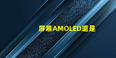 屏幕AMOLED還是OLED好深入解析屏幕技術差異