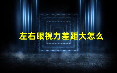 左右眼視力差距大怎么辦解決視力不均的有效方法