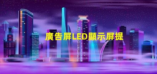 廣告屏LED顯示屏提升品牌曝光率的絕佳選擇
