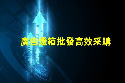 廣告燈箱批發高效采購指南,助您省時省力