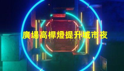 廣場高桿燈提升城市夜景的光源選擇