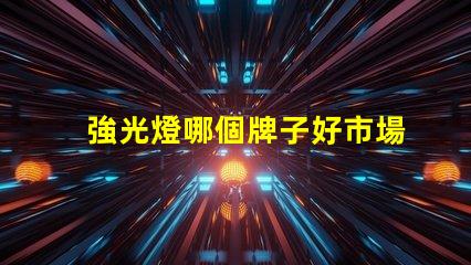 強光燈哪個牌子好市場口碑及性能全面評測