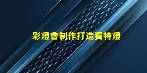 彩燈會制作打造獨特燈光藝術的秘訣是什么