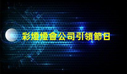 彩燈燈會公司引領節日氛圍的創新燈光解決方案