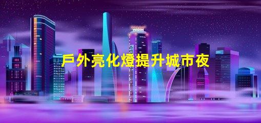 戶外亮化燈提升城市夜景的必備選擇嗎