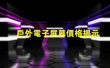 戶外電子屏幕價格揭示您未曾了解的真實成本