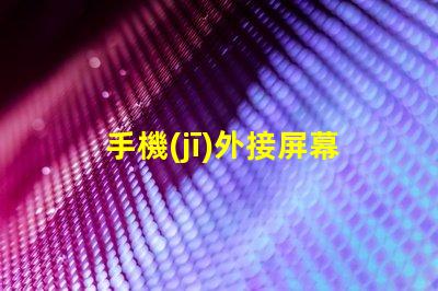 手機(jī)外接屏幕提升工作效率的最佳選擇