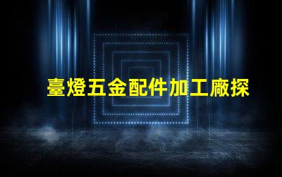 臺燈五金配件加工廠探索高效制造與質量保障的秘密