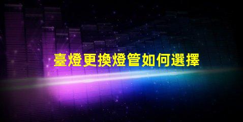 臺燈更換燈管如何選擇合適的燈管提升使用體驗