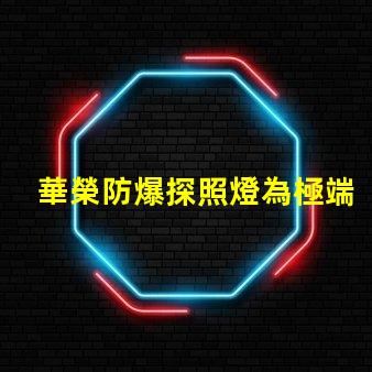 華榮防爆探照燈為極端環境提供安全照明的解決方案