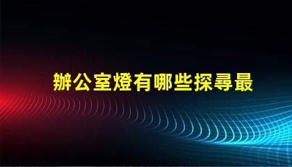 辦公室燈有哪些探尋最佳照明解決方案的秘密