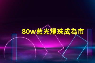 80w藍光燈珠成為市場熱門,備受消費者關注