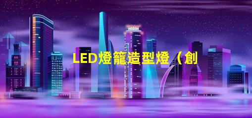 LED燈籠造型燈（創(chuàng)意設(shè)計(jì)照亮你的夜晚）